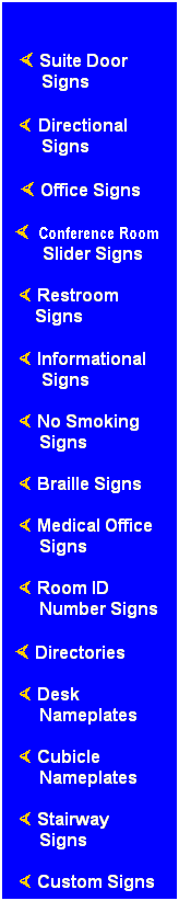 Text Box: &nbsp;
� Suite Door Signs
�.Directional Signs
&nbsp;� Office Signs
�..Conference Room
Slider Signs
.� Restroom&nbsp;&nbsp;&nbsp;&nbsp;&nbsp;&nbsp;&nbsp;&nbsp; &nbsp;....Signs
&nbsp;� Informational Signs
&nbsp;� No Smoking Signs
&nbsp;� Braille Signs
&nbsp;� Medical Office Signs
&nbsp;� Room ID
Number Signs
� Directories
&nbsp;� Desk
Nameplates
&nbsp;� Cubicle Nameplates
&nbsp;� Stairway
Signs
&nbsp;&nbsp;� Custom Signs
&nbsp;
&nbsp;
&nbsp;
&nbsp;
&nbsp;
